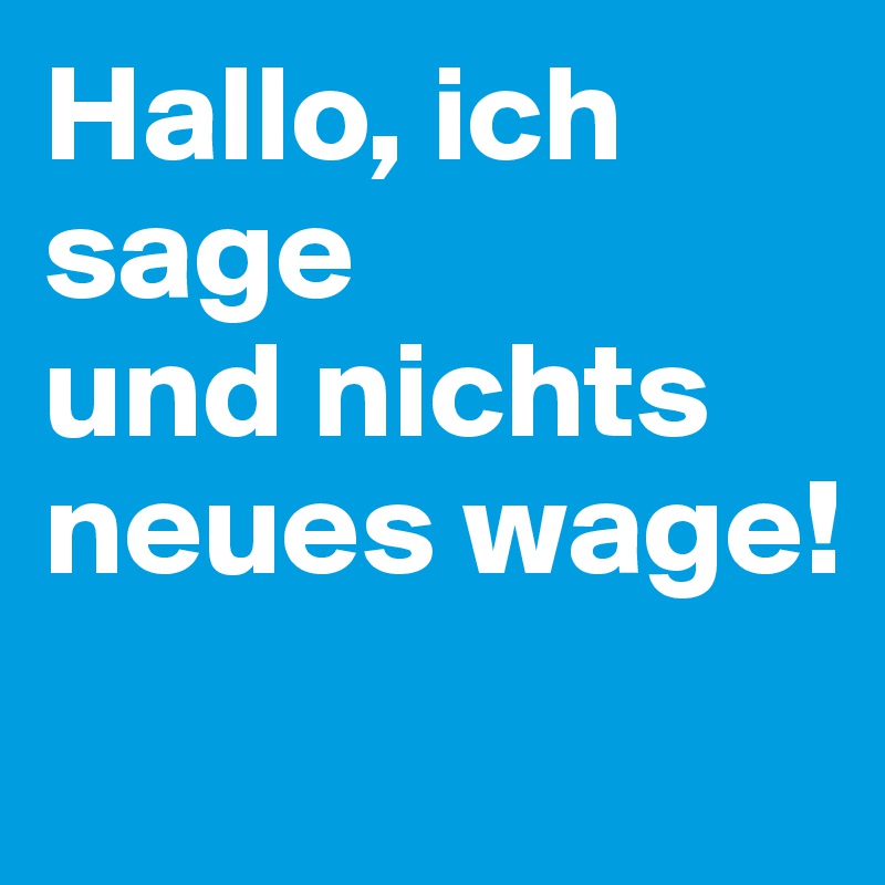 Hallo, ich  sage
und nichts neues wage!

