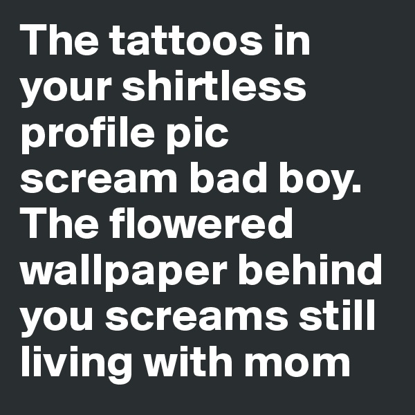 The tattoos in your shirtless profile pic scream bad boy. The flowered wallpaper behind you screams still living with mom