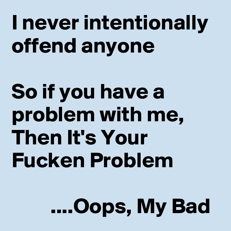 I never intentionally offend anyone

So if you have a problem with me, Then It's Your Fucken Problem

         ....Oops, My Bad 