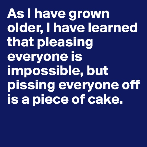 As I have grown older, I have learned that pleasing everyone is impossible, but pissing everyone off is a piece of cake.

