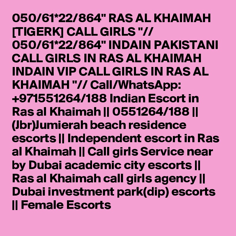 050/61*22/864" RAS AL KHAIMAH [TIGERK] CALL GIRLS "// 050/61*22/864" INDAIN PAKISTANI CALL GIRLS IN RAS AL KHAIMAH INDAIN VIP CALL GIRLS IN RAS AL KHAIMAH "// Call/WhatsApp: +971551264/188 Indian Escort in Ras al Khaimah || 0551264/188 || (Jbr)Jumierah beach residence escorts || Independent escort in Ras al Khaimah || Call girls Service near by Dubai academic city escorts || Ras al Khaimah call girls agency || Dubai investment park(dip) escorts || Female Escorts