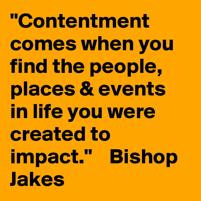 "Contentment comes when you find the people, places & events in life you were created to impact."    Bishop Jakes