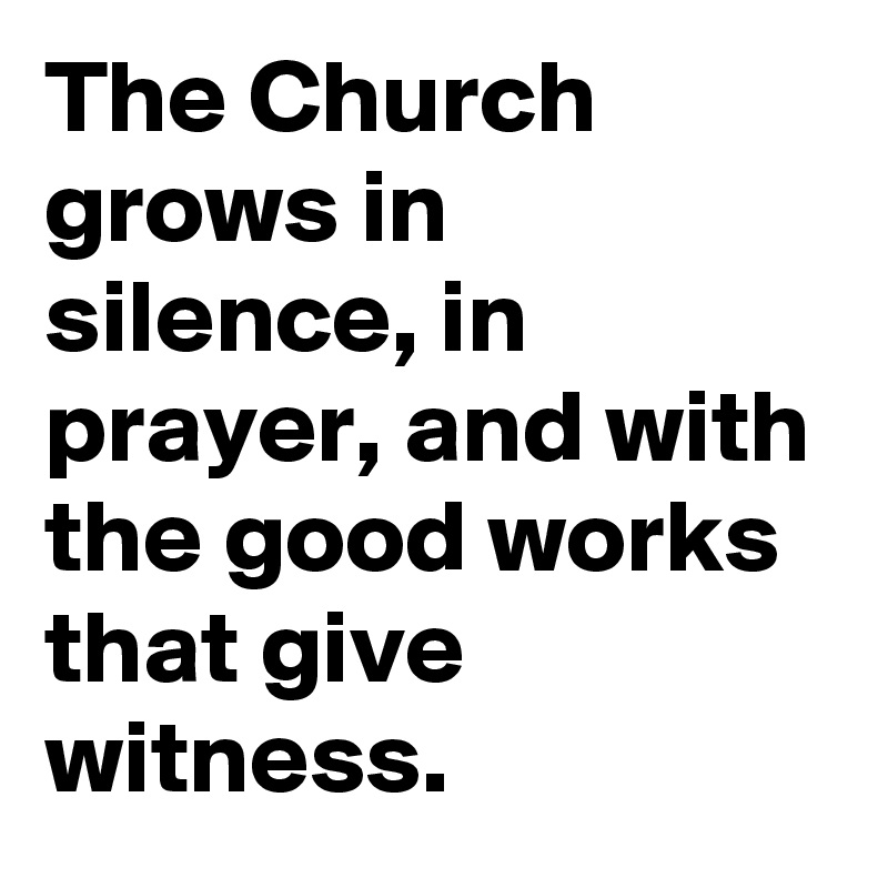 The Church grows in silence, in prayer, and with the good works that give witness.