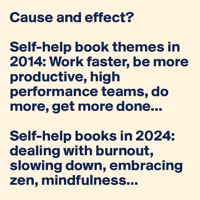 Cause and effect?

Self-help book themes in 2014: Work faster, be more productive, high performance teams, do more, get more done...

Self-help books in 2024: dealing with burnout, slowing down, embracing zen, mindfulness...