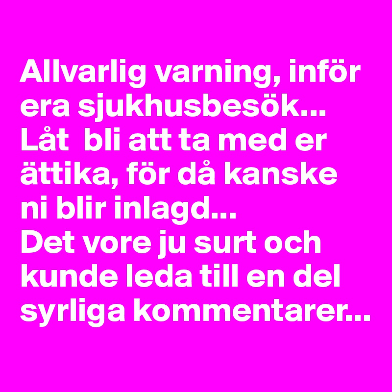 
Allvarlig varning, inför era sjukhusbesök... 
Låt  bli att ta med er ättika, för då kanske ni blir inlagd... 
Det vore ju surt och kunde leda till en del syrliga kommentarer...
