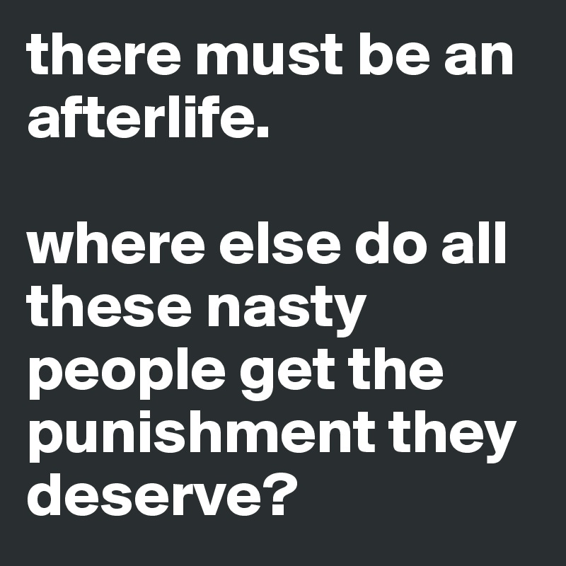 there must be an afterlife.

where else do all these nasty people get the punishment they deserve?