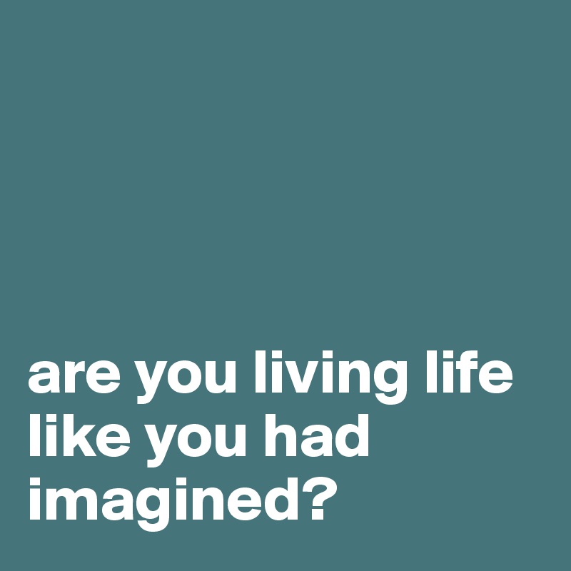 




are you living life like you had imagined?