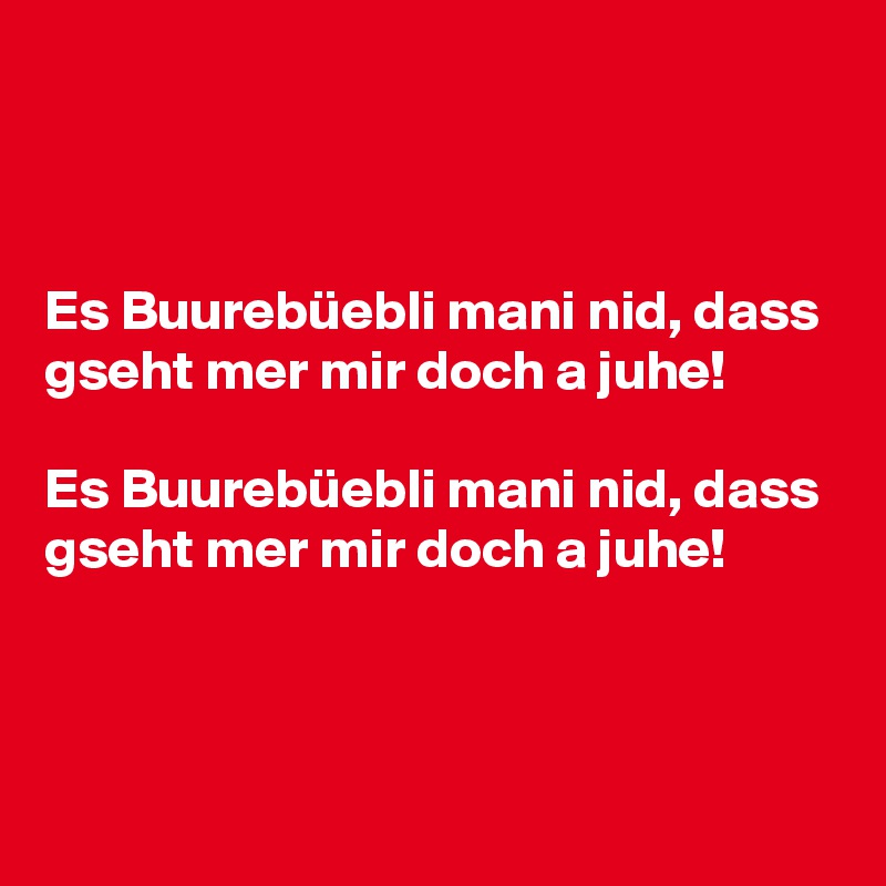 



Es Buurebüebli mani nid, dass gseht mer mir doch a juhe!

Es Buurebüebli mani nid, dass gseht mer mir doch a juhe!


