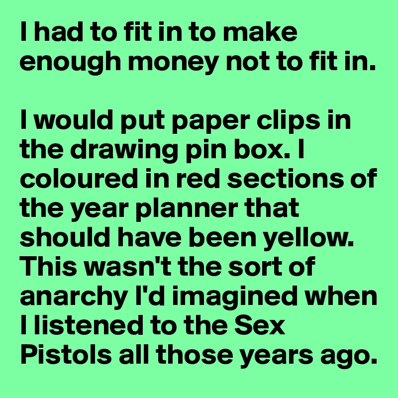 I had to fit in to make enough money not to fit in.

I would put paper clips in the drawing pin box. I coloured in red sections of the year planner that should have been yellow. This wasn't the sort of anarchy I'd imagined when I listened to the Sex Pistols all those years ago.