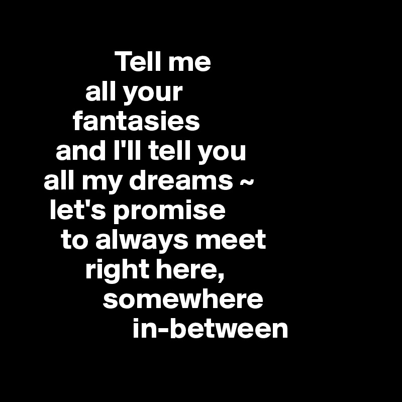  
                Tell me 
           all your 
         fantasies
      and I'll tell you 
    all my dreams ~
     let's promise 
       to always meet 
           right here,
              somewhere 
                   in-between
                  