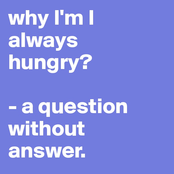 why I'm I always hungry? 

- a question without answer.