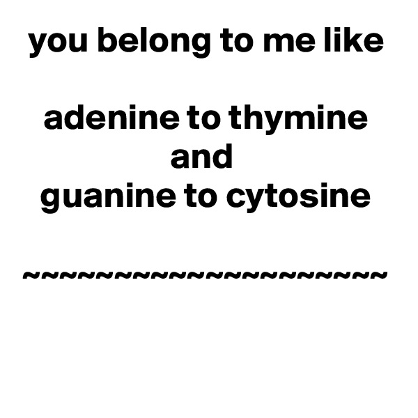 you belong to me like
 
adenine to thymine and 
guanine to cytosine

~~~~~~~~~~~~~~~~~~~~

