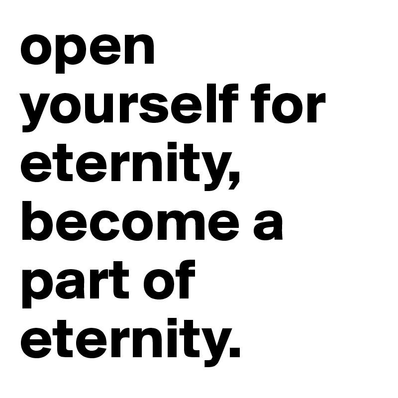 open yourself for eternity, become a part of eternity.