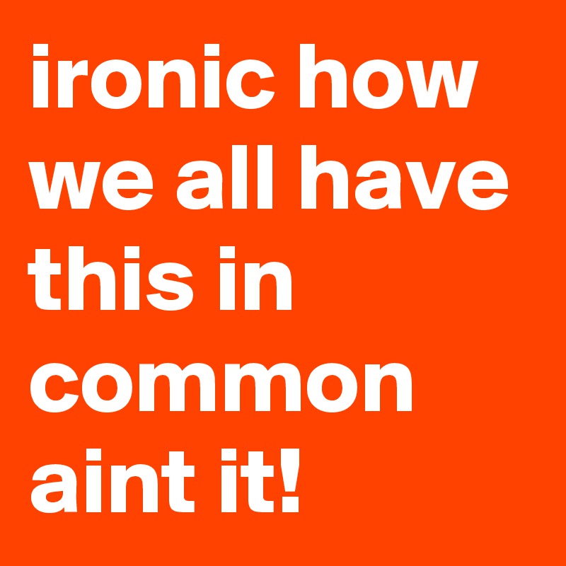 ironic how we all have this in common aint it!