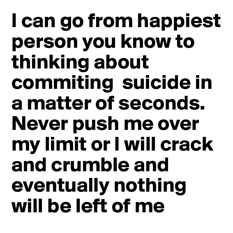 I can go from happiest person you know to thinking about commiting  suicide in a matter of seconds. Never push me over my limit or I will crack and crumble and eventually nothing will be left of me 