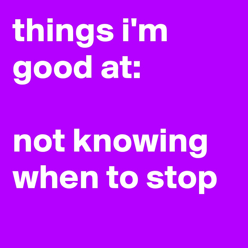 things i'm good at: 

not knowing when to stop