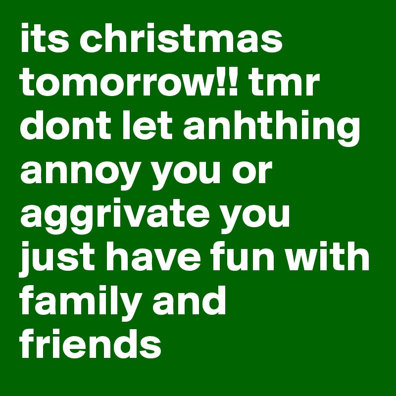 its christmas tomorrow!! tmr dont let anhthing annoy you or aggrivate you just have fun with family and friends