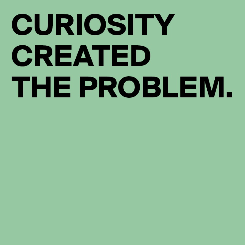 CURIOSITY CREATED 
THE PROBLEM. 


