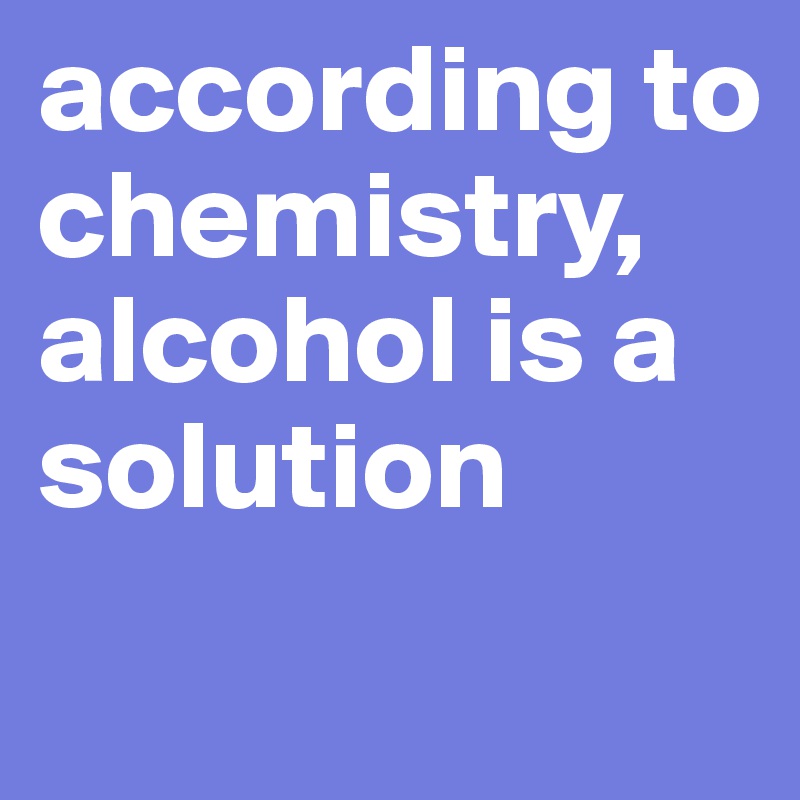 according to chemistry, alcohol is a solution
