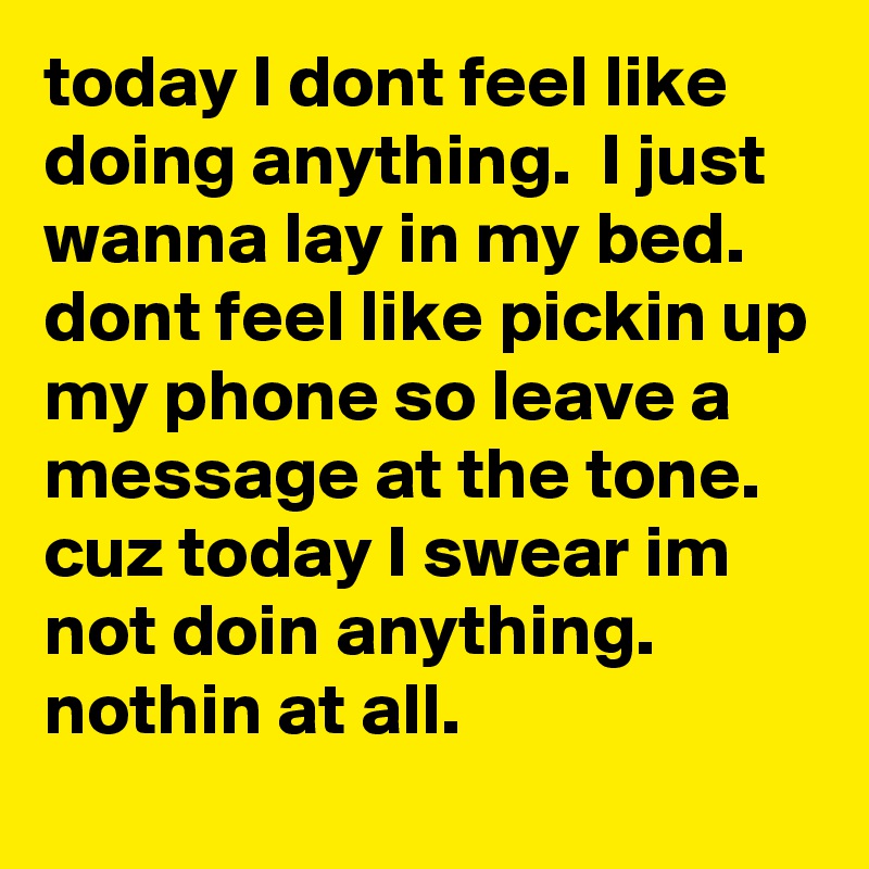 today I dont feel like doing anything.  I just wanna lay in my bed.  dont feel like pickin up my phone so leave a message at the tone.  cuz today I swear im not doin anything.  nothin at all.