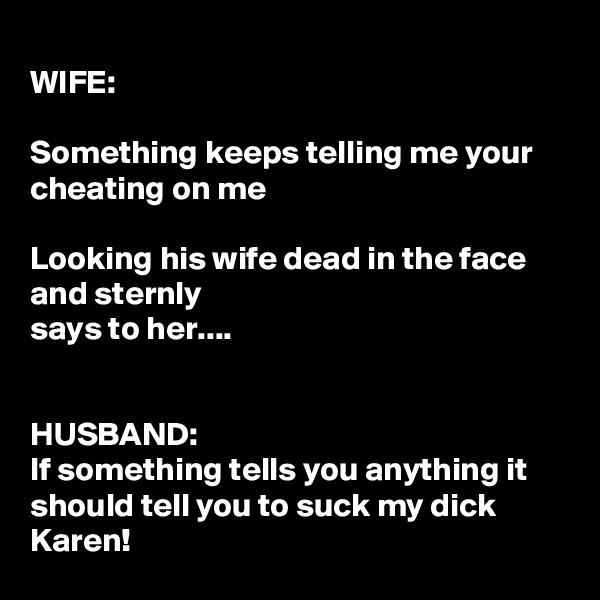
WIFE:

Something keeps telling me your cheating on me

Looking his wife dead in the face and sternly
says to her....


HUSBAND:
If something tells you anything it  should tell you to suck my dick Karen!