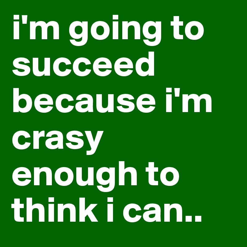 i'm going to succeed because i'm crasy enough to think i can..