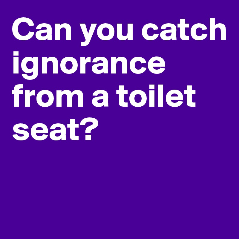 Can you catch ignorance from a toilet seat?

