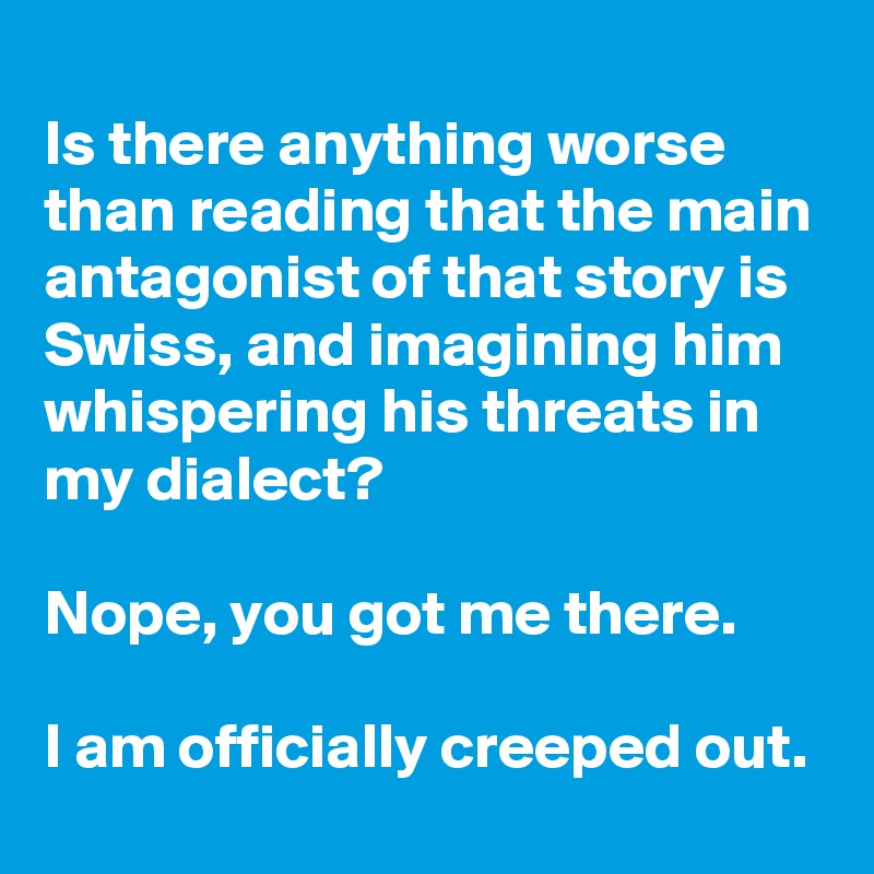 
Is there anything worse than reading that the main antagonist of that story is Swiss, and imagining him whispering his threats in my dialect? 

Nope, you got me there.

I am officially creeped out.