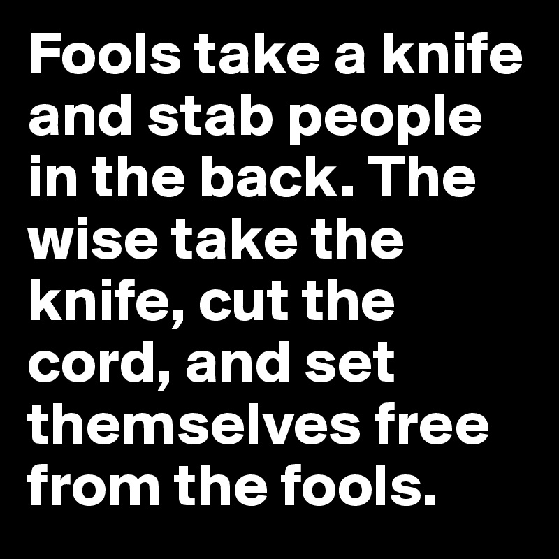 Fools take a knife and stab people in the back. The wise take the knife, cut the cord, and set themselves free from the fools.