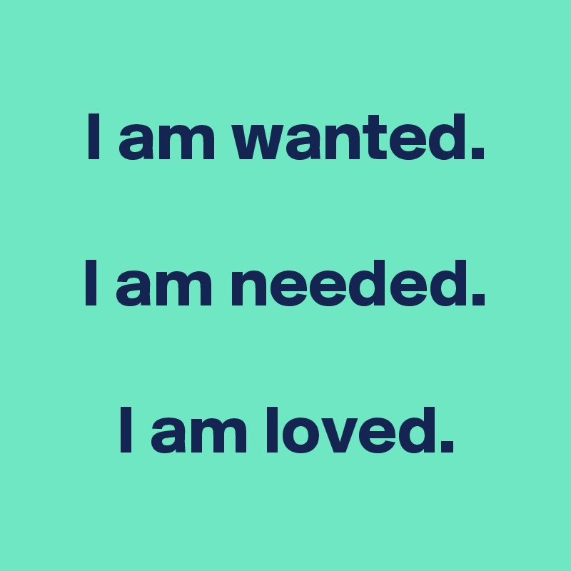 
 I am wanted.

 I am needed.

 I am loved.
