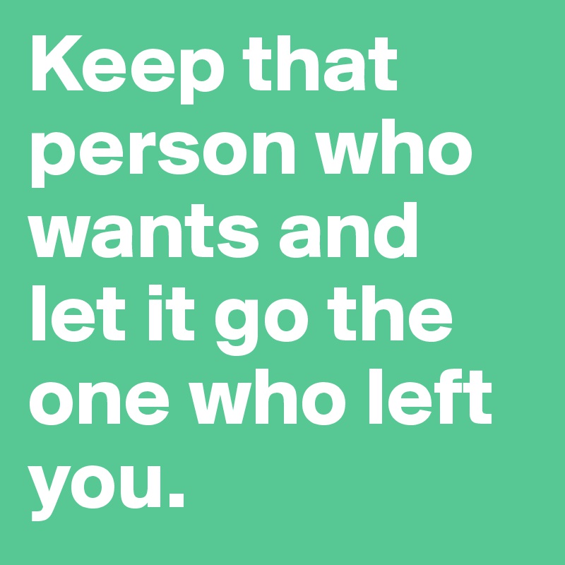 Keep that person who wants and let it go the one who left you.