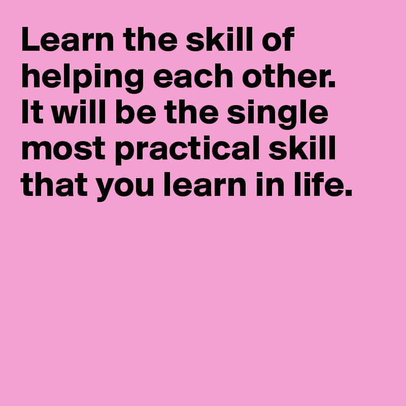 Learn the skill of helping each other.
It will be the single
most practical skill
that you learn in life.




