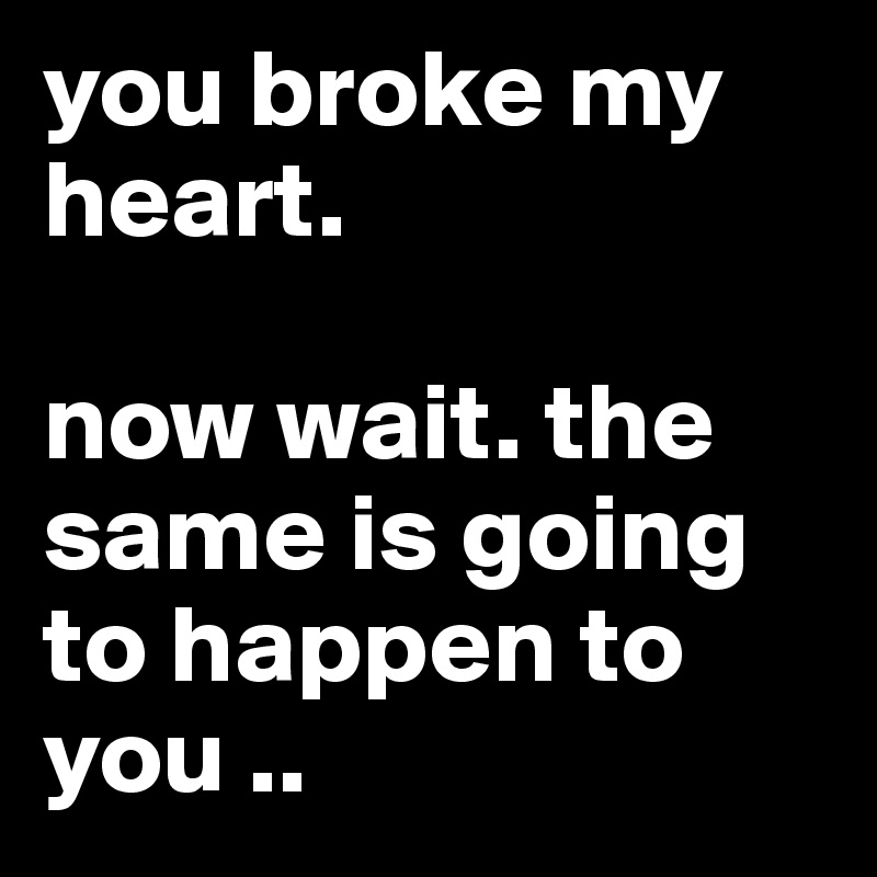 you broke my heart.

now wait. the same is going to happen to you .. 