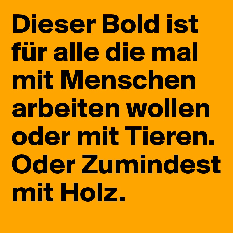 Dieser Bold ist für alle die mal mit Menschen arbeiten wollen oder mit Tieren. Oder Zumindest mit Holz.