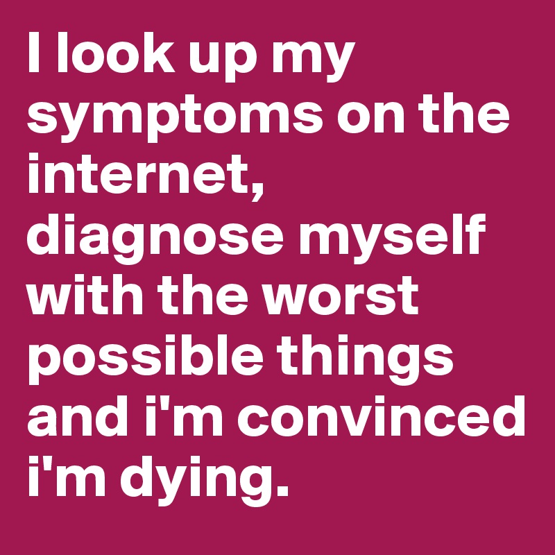 I look up my symptoms on the internet, diagnose myself with the worst possible things and i'm convinced i'm dying. 