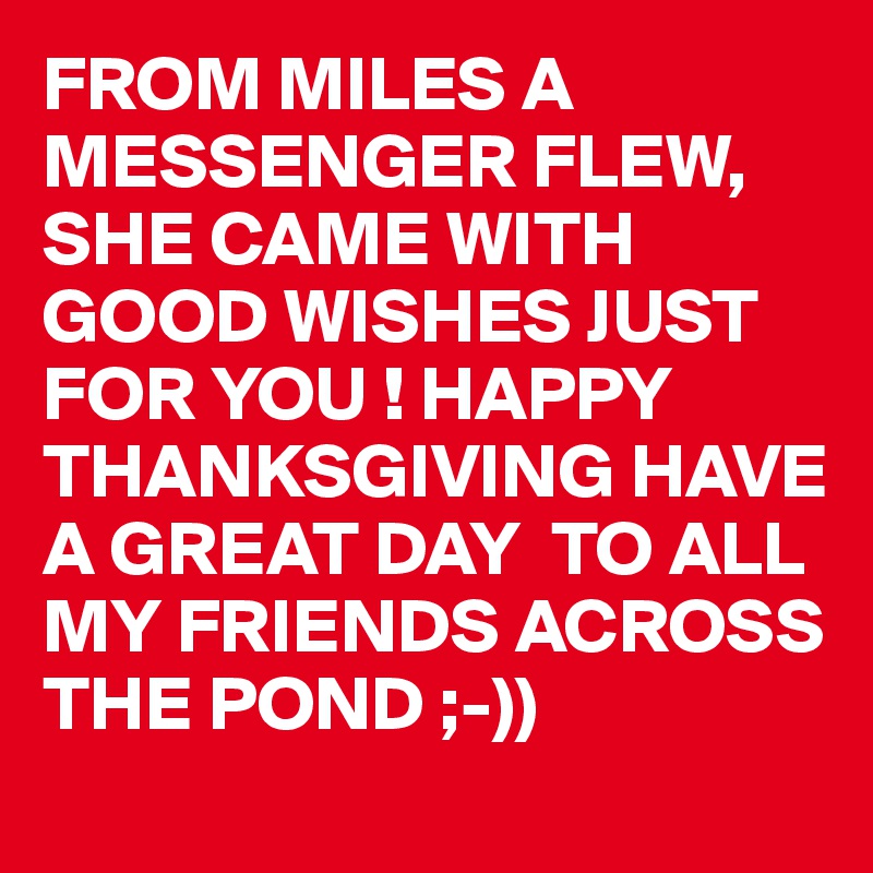 FROM MILES A MESSENGER FLEW, SHE CAME WITH GOOD WISHES JUST FOR YOU ! HAPPY THANKSGIVING HAVE A GREAT DAY  TO ALL MY FRIENDS ACROSS THE POND ;-))