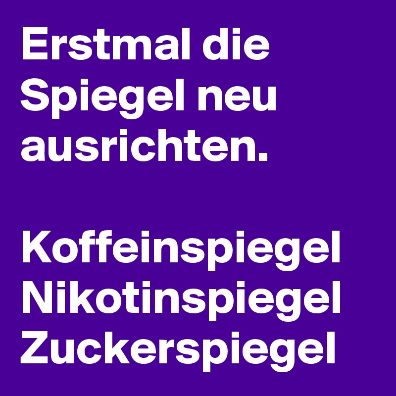 Erstmal die Spiegel neu ausrichten.

Koffeinspiegel
Nikotinspiegel
Zuckerspiegel