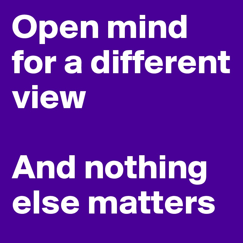 Open mind for a different view

And nothing else matters