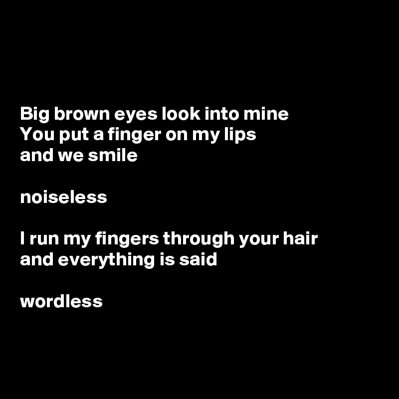 



Big brown eyes look into mine
You put a finger on my lips
and we smile

noiseless

I run my fingers through your hair
and everything is said

wordless


