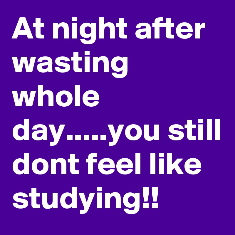 At night after wasting whole day.....you still dont feel like studying!!