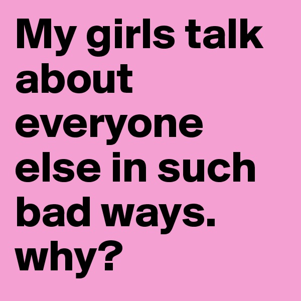 My girls talk about everyone else in such bad ways. why?