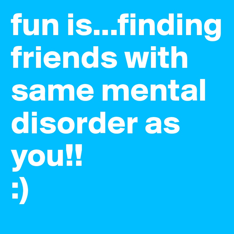 fun is...finding friends with same mental disorder as you!!
:) 