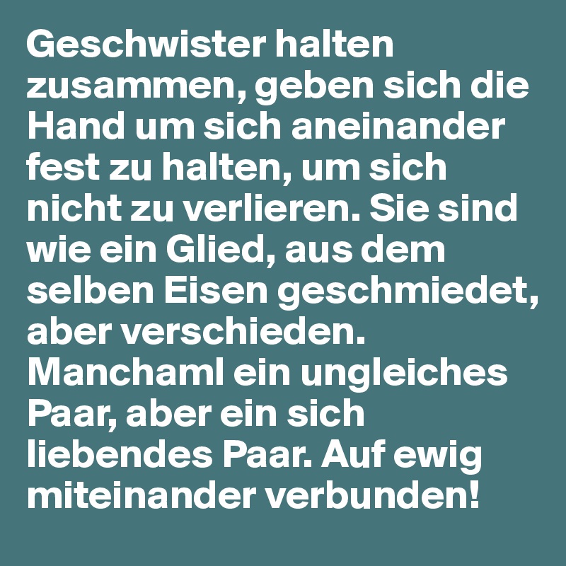 Geschwister halten zusammen, geben sich die Hand um sich aneinander fest zu halten, um sich nicht zu verlieren. Sie sind wie ein Glied, aus dem selben Eisen geschmiedet, aber verschieden. Manchaml ein ungleiches Paar, aber ein sich liebendes Paar. Auf ewig miteinander verbunden!