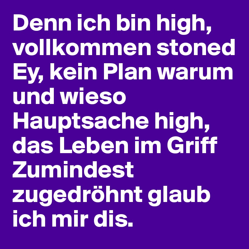 Denn ich bin high, vollkommen stoned
Ey, kein Plan warum und wieso
Hauptsache high, das Leben im Griff
Zumindest zugedröhnt glaub ich mir dis.