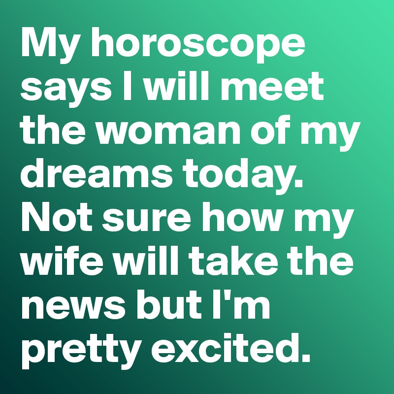 My Horoscope Says I Will Meet The Woman Of My Dreams Today Not Sure How My Wife Will Take The News But I M Pretty Excited Post By Misterlab On Boldomatic