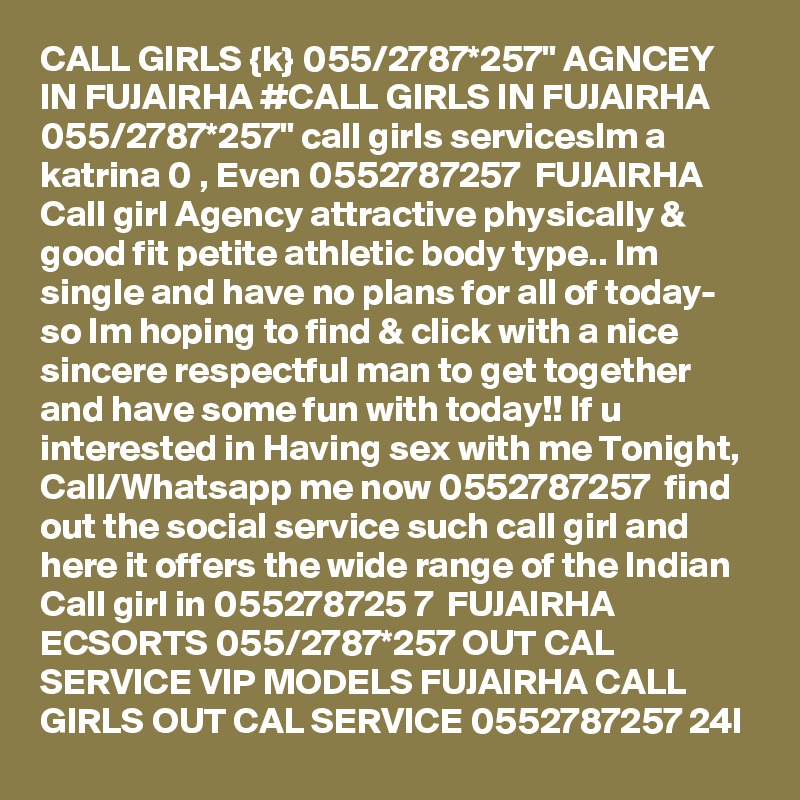 CALL GIRLS {k} 055/2787*257" AGNCEY IN FUJAIRHA #CALL GIRLS IN FUJAIRHA 055/2787*257" call girls servicesIm a katrina 0 , Even 0552787257  FUJAIRHA   Call girl Agency attractive physically & good fit petite athletic body type.. Im single and have no plans for all of today- so Im hoping to find & click with a nice sincere respectful man to get together and have some fun with today!! If u interested in Having sex with me Tonight, Call/Whatsapp me now 0552787257  find out the social service such call girl and here it offers the wide range of the Indian Call girl in 055278725 7  FUJAIRHA ECSORTS 055/2787*257 OUT CAL SERVICE VIP MODELS FUJAIRHA CALL GIRLS OUT CAL SERVICE 0552787257 24I 