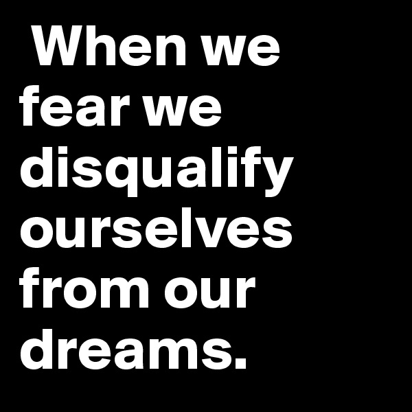  When we fear we disqualify ourselves from our dreams.