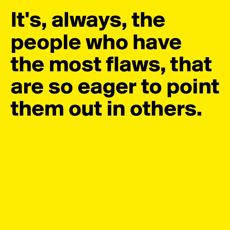 It's, always, the people who have the most flaws, that are so eager to point them out in others.



