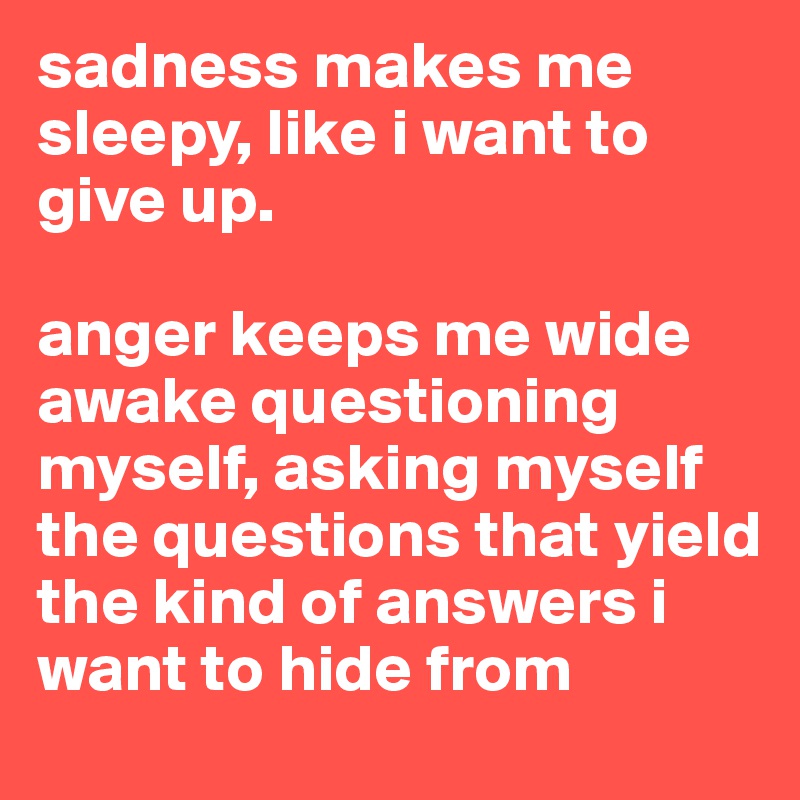 sadness makes me sleepy, like i want to give up. 

anger keeps me wide awake questioning myself, asking myself the questions that yield the kind of answers i want to hide from