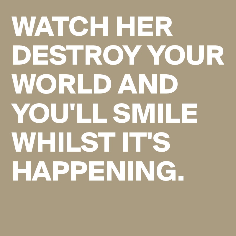 WATCH HER DESTROY YOUR WORLD AND YOU'LL SMILE WHILST IT'S HAPPENING.
